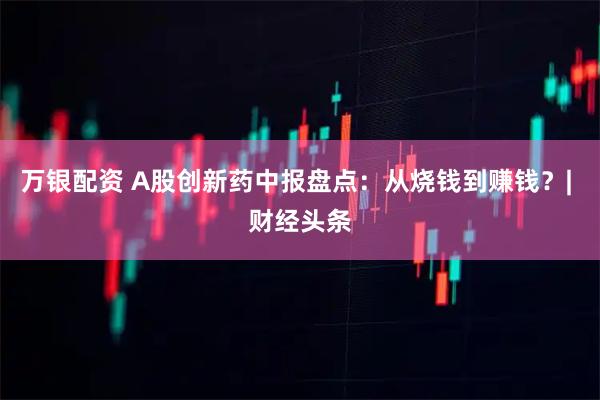 万银配资 A股创新药中报盘点：从烧钱到赚钱？| 财经头条