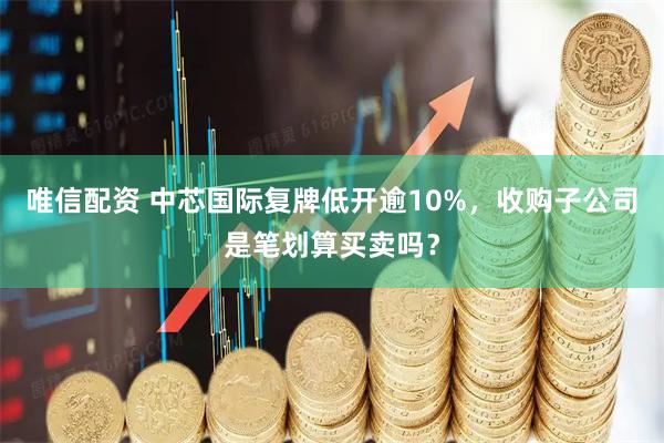 唯信配资 中芯国际复牌低开逾10%，收购子公司是笔划算买卖吗？