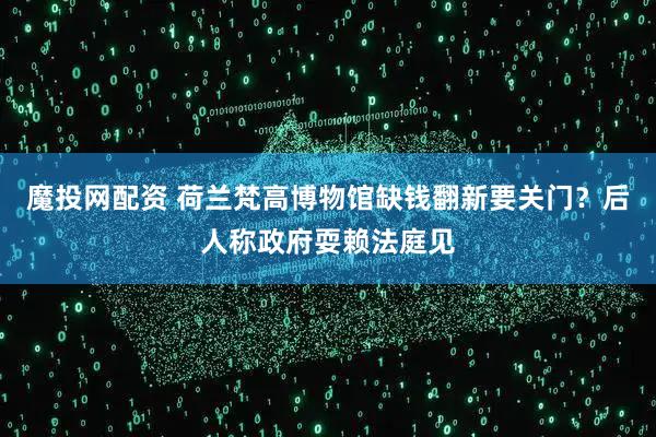 魔投网配资 荷兰梵高博物馆缺钱翻新要关门？后人称政府耍赖法庭见