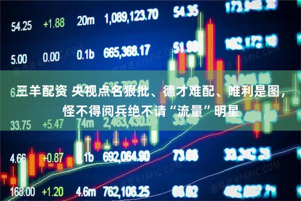 三羊配资 央视点名狠批、德才难配、唯利是图,怪不得阅兵绝不请“流量”明星
