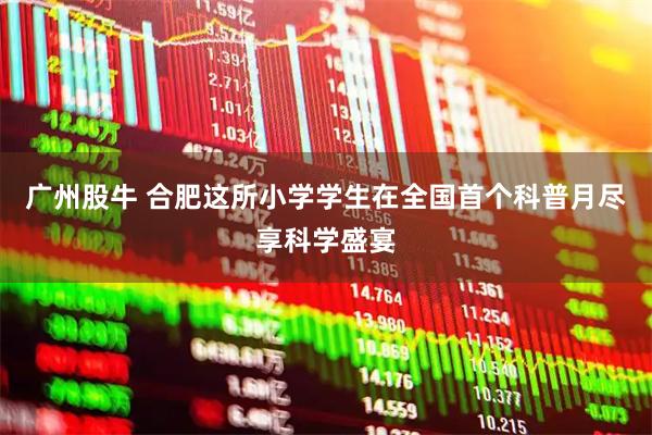 广州股牛 合肥这所小学学生在全国首个科普月尽享科学盛宴