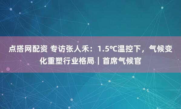 点搭网配资 专访张人禾:1.5℃温控下,气候变化重塑行业格局|首席气候官