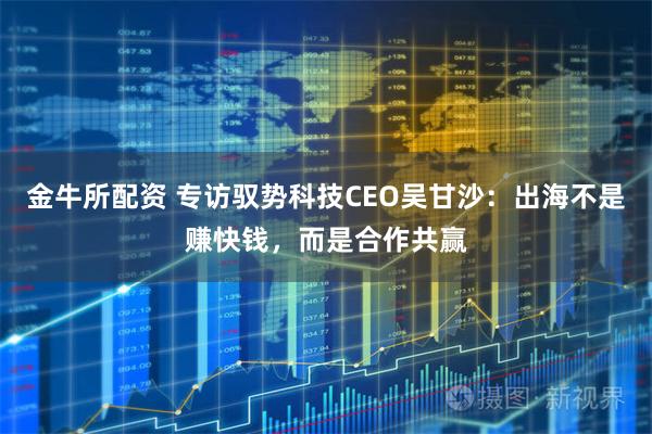 金牛所配资 专访驭势科技CEO吴甘沙：出海不是赚快钱，而是合作共赢