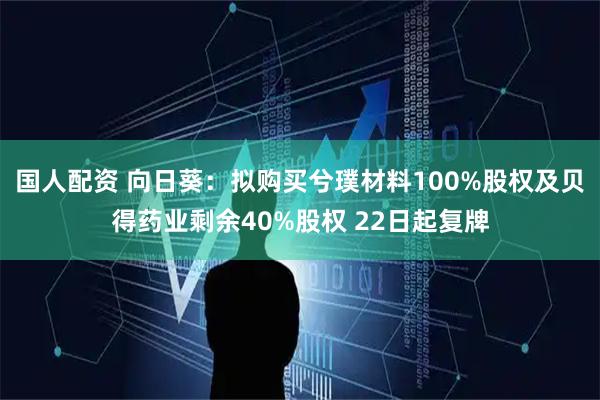 国人配资 向日葵：拟购买兮璞材料100%股权及贝得药业剩余40%股权 22日起复牌