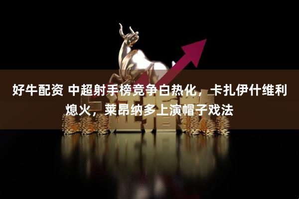 好牛配资 中超射手榜竞争白热化，卡扎伊什维利熄火，莱昂纳多上演帽子戏法