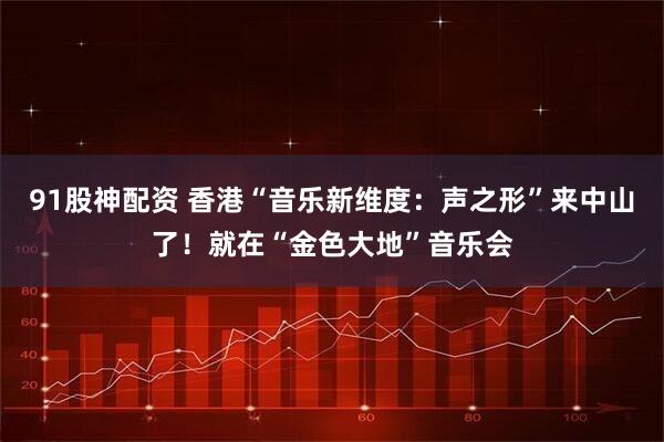 91股神配资 香港“音乐新维度：声之形”来中山了！就在“金色大地”音乐会