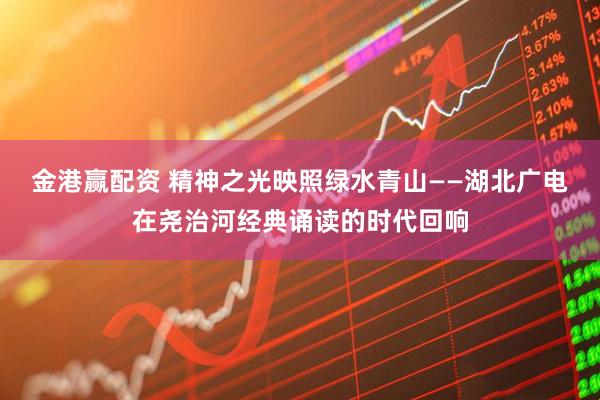金港赢配资 精神之光映照绿水青山——湖北广电在尧治河经典诵读的时代回响