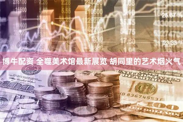 博牛配资 全噬美术馆最新展览 胡同里的艺术烟火气
