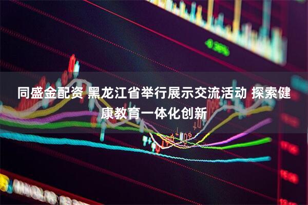 同盛金配资 黑龙江省举行展示交流活动 探索健康教育一体化创新