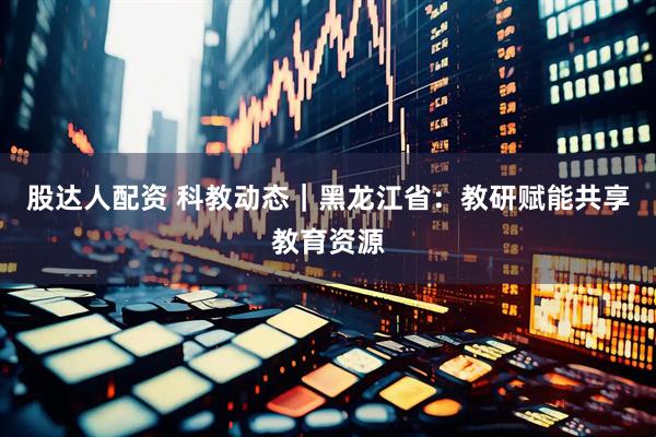 股达人配资 科教动态｜黑龙江省：教研赋能共享教育资源