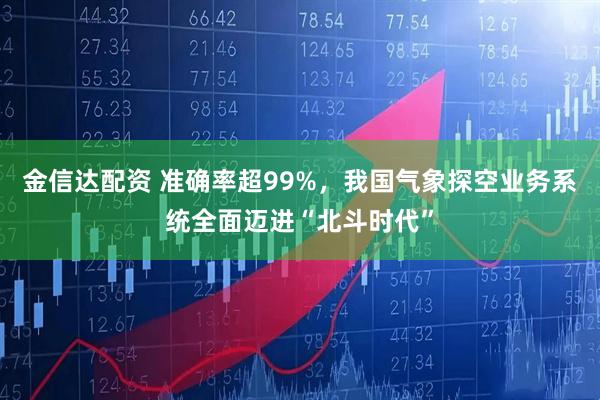 金信达配资 准确率超99%，我国气象探空业务系统全面迈进“北斗时代”