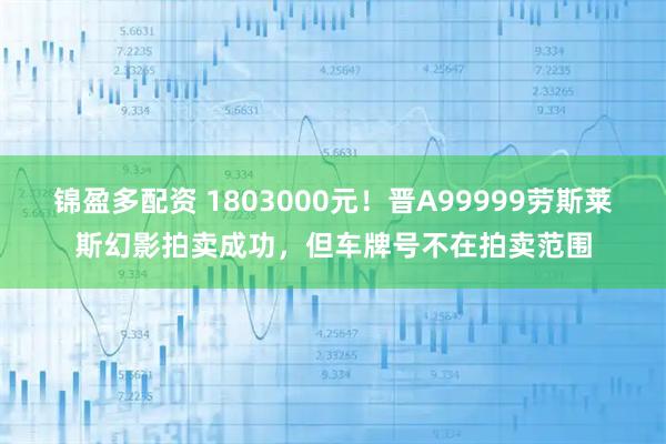 锦盈多配资 1803000元!晋A99999劳斯莱斯幻影拍卖成功,但车牌号不在拍卖范围