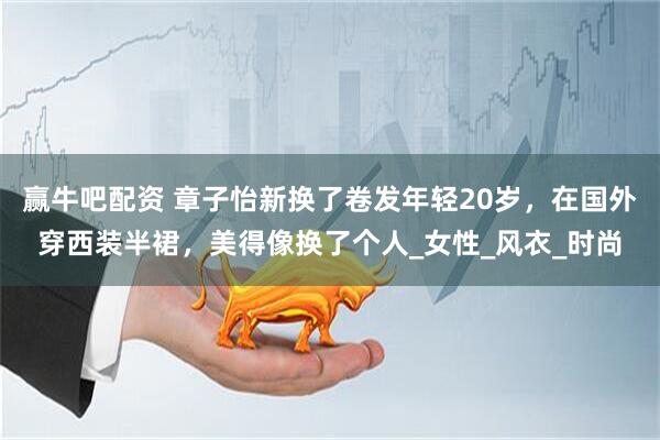 赢牛吧配资 章子怡新换了卷发年轻20岁，在国外穿西装半裙，美得像换了个人_女性_风衣_时尚