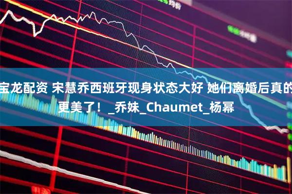 宝龙配资 宋慧乔西班牙现身状态大好 她们离婚后真的更美了！_乔妹_Chaumet_杨幂