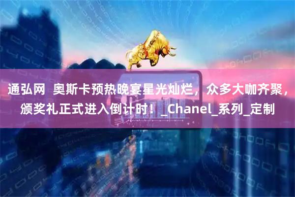 通弘网  奥斯卡预热晚宴星光灿烂，众多大咖齐聚，颁奖礼正式进入倒计时！_Chanel_系列_定制