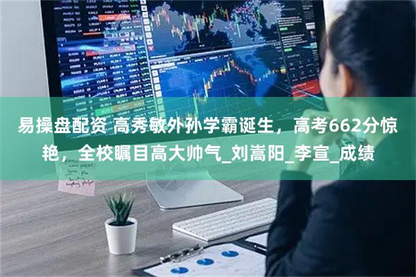 易操盘配资 高秀敏外孙学霸诞生，高考662分惊艳，全校瞩目高大帅气_刘嵩阳_李宣_成绩
