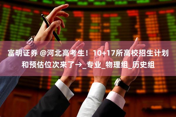 富明证券 @河北高考生！10+17所高校招生计划和预估位次来了→_专业_物理组_历史组