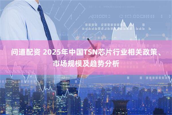 问道配资 2025年中国TSN芯片行业相关政策、市场规模及趋势分析