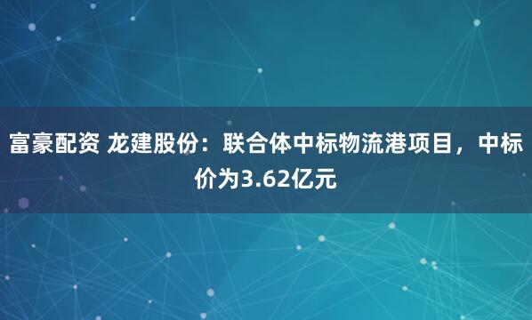 富豪配资 龙建股份:联合体中标物流港项目,中标价为3.62亿元
