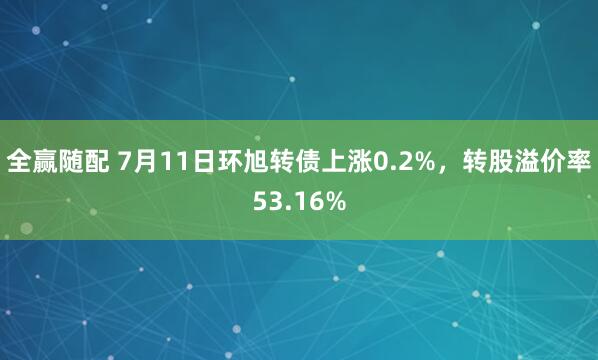 全赢随配 7月11日环旭转债上涨0.2%，转股溢价率53.16%