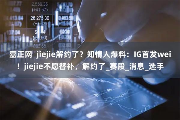 嘉正网  jiejie解约了？知情人爆料：IG首发wei！jiejie不愿替补，解约了_赛段_消息_选手