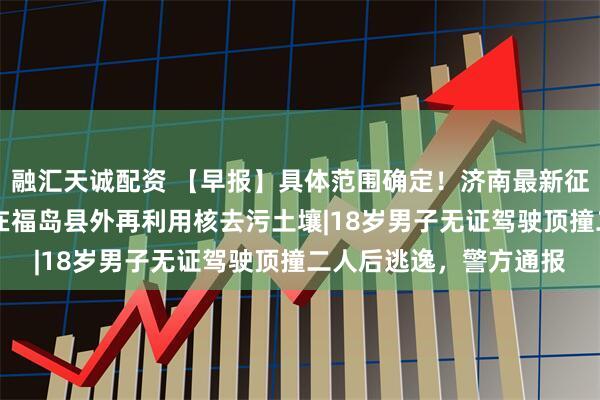 融汇天诚配资 【早报】具体范围确定！济南最新征收冻结通告|日本首次在福岛县外再利用核去污土壤|18岁男子无证驾驶顶撞二人后逃逸，警方通报