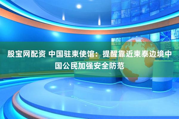 股宝网配资 中国驻柬使馆：提醒靠近柬泰边境中国公民加强安全防范