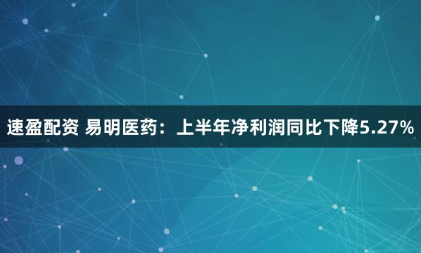速盈配资 易明医药：上半年净利润同比下降5.27%