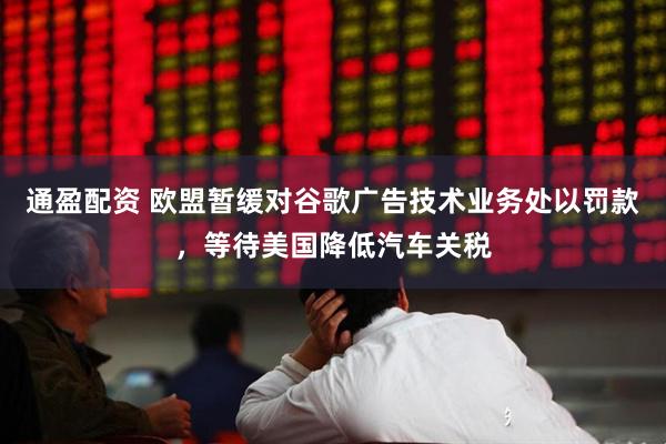 通盈配资 欧盟暂缓对谷歌广告技术业务处以罚款，等待美国降低汽车关税