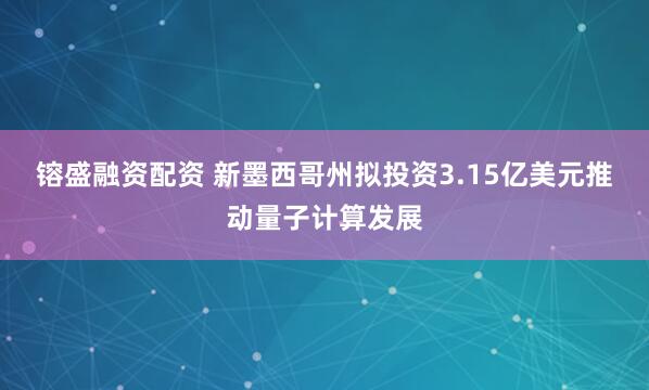 镕盛融资配资 新墨西哥州拟投资3.15亿美元推动量子计算发展