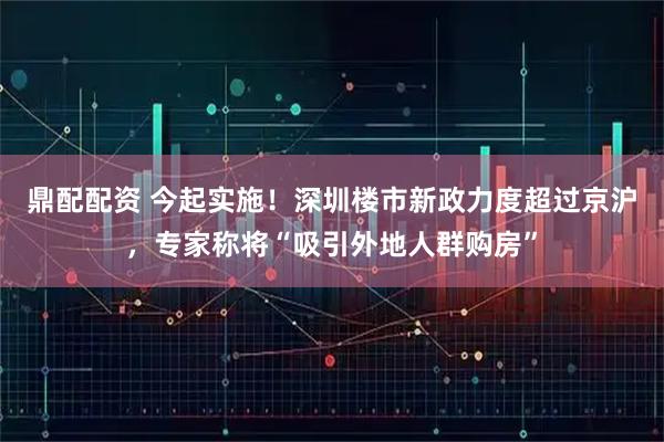 鼎配配资 今起实施！深圳楼市新政力度超过京沪，专家称将“吸引外地人群购房”