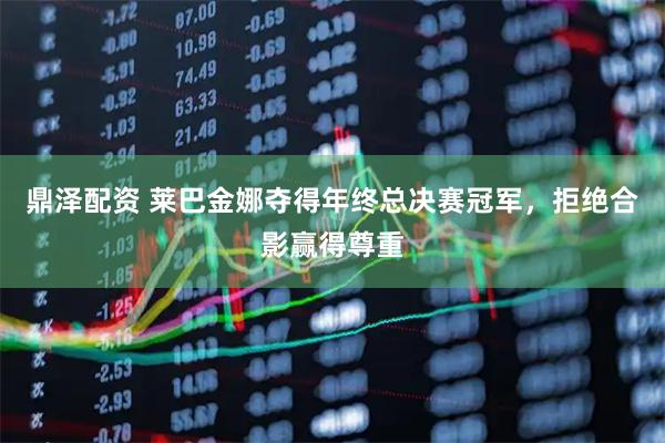 鼎泽配资 莱巴金娜夺得年终总决赛冠军，拒绝合影赢得尊重