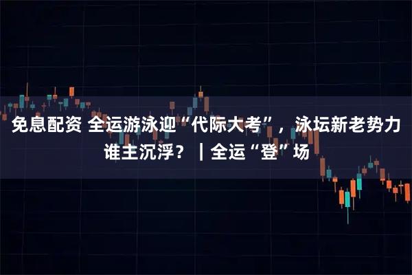 免息配资 全运游泳迎“代际大考”，泳坛新老势力谁主沉浮？｜全运“登”场