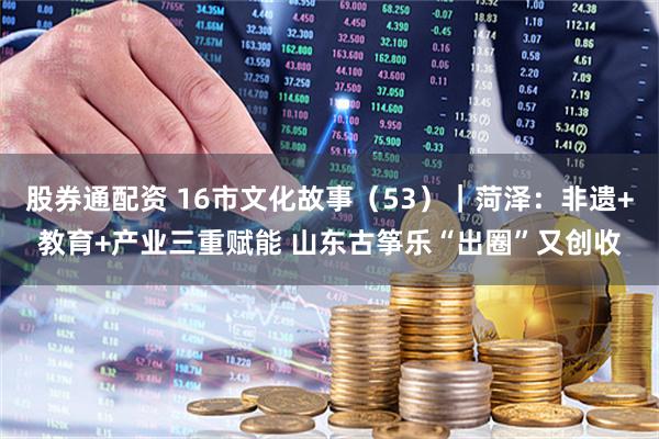 股券通配资 16市文化故事（53）｜菏泽：非遗+教育+产业三重赋能 山东古筝乐“出圈”又创收