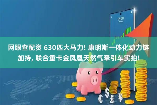 网眼查配资 630匹大马力! 康明斯一体化动力链加持, 联合重卡金凤凰天然气牵引车实拍!