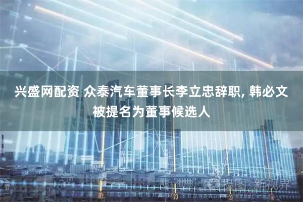 兴盛网配资 众泰汽车董事长李立忠辞职, 韩必文被提名为董事候选人