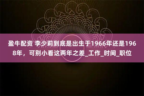 盈牛配资 李少莉到底是出生于1966年还是1968年，可别小看这两年之差_工作_时间_职位