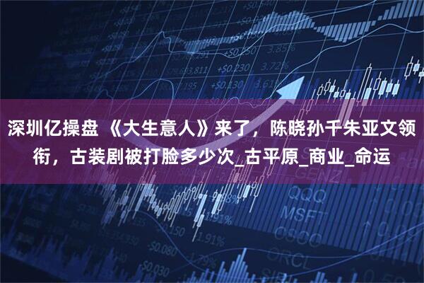 深圳亿操盘 《大生意人》来了，陈晓孙千朱亚文领衔，古装剧被打脸多少次_古平原_商业_命运