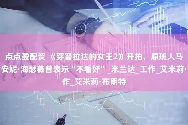 点点盈配资 《穿普拉达的女王2》开拍，原班人马回归，安妮·海瑟薇曾表示“不看好”_米兰达_工作_艾米莉·布朗特