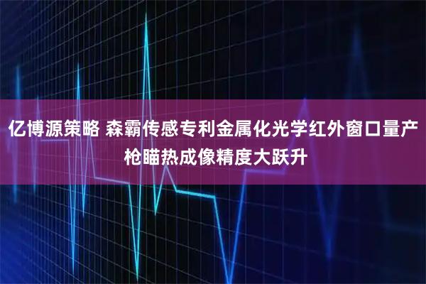 亿博源策略 森霸传感专利金属化光学红外窗口量产 枪瞄热成像精度大跃升