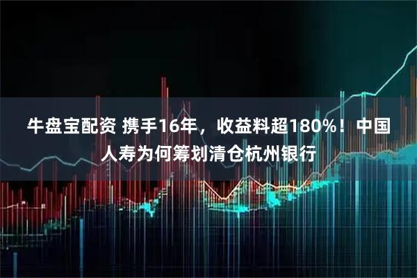 牛盘宝配资 携手16年，收益料超180%！中国人寿为何筹划清仓杭州银行