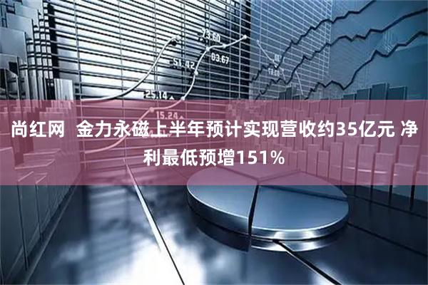 尚红网  金力永磁上半年预计实现营收约35亿元 净利最低预增151%