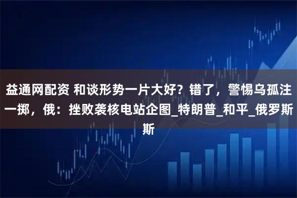 益通网配资 和谈形势一片大好？错了，警惕乌孤注一掷，俄：挫败袭核电站企图_特朗普_和平_俄罗斯