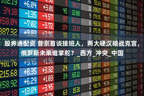 股券通配资 普京首谈接班人，两大硬汉暗战克宫，俄罗斯未来谁掌舵？_西方_冲突_中国