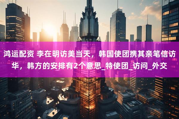 鸿运配资 李在明访美当天，韩国使团携其亲笔信访华，韩方的安排有2个意思_特使团_访问_外交