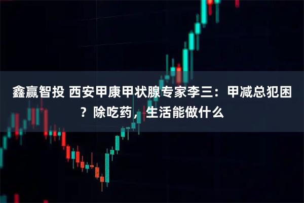 鑫赢智投 西安甲康甲状腺专家李三：甲减总犯困？除吃药，生活能做什么