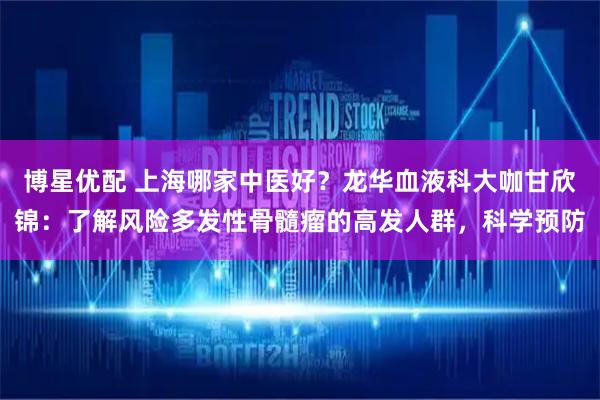 博星优配 上海哪家中医好？龙华血液科大咖甘欣锦：了解风险多发性骨髓瘤的高发人群，科学预防