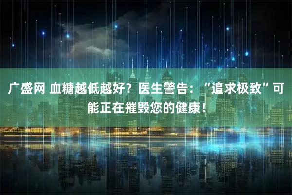 广盛网 血糖越低越好？医生警告：“追求极致”可能正在摧毁您的健康！