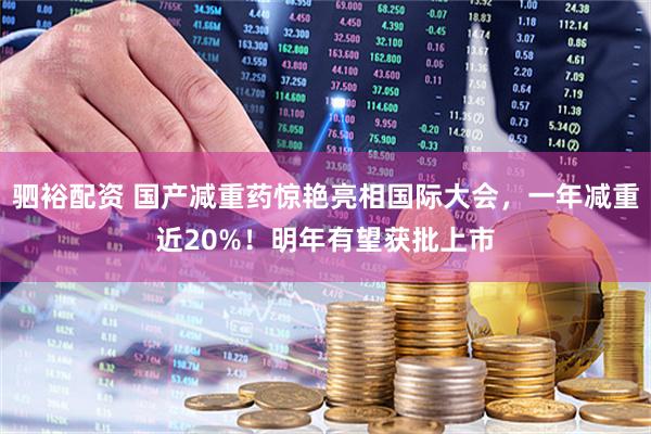 驷裕配资 国产减重药惊艳亮相国际大会，一年减重近20%！明年有望获批上市