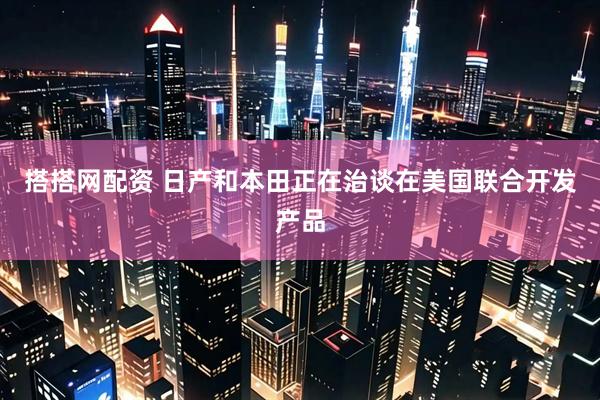 搭搭网配资 日产和本田正在治谈在美国联合开发产品